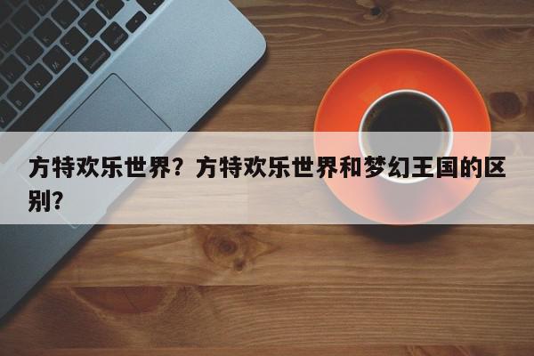 方特欢乐世界？方特欢乐世界和梦幻王国的区别？-第1张图片