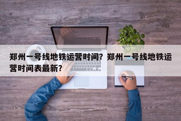 郑州一号线地铁运营时间？郑州一号线地铁运营时间表最新？-第1张图片