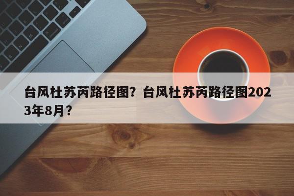 台风杜苏芮路径图？台风杜苏芮路径图2023年8月？-第1张图片