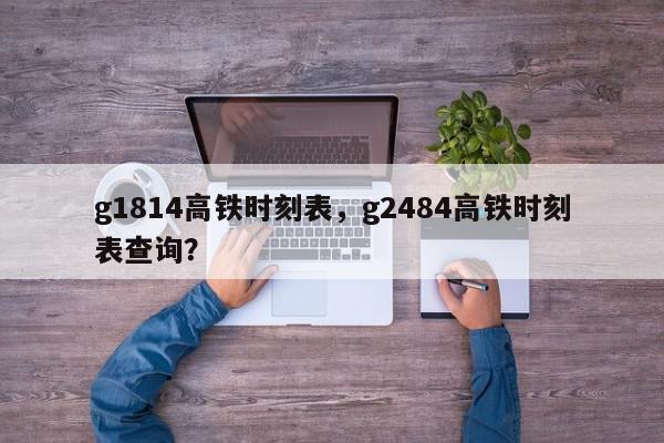 g1814高铁时刻表，g2484高铁时刻表查询？-第1张图片