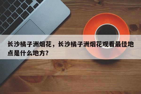 长沙橘子洲烟花，长沙橘子洲烟花观看最佳地点是什么地方？-第1张图片