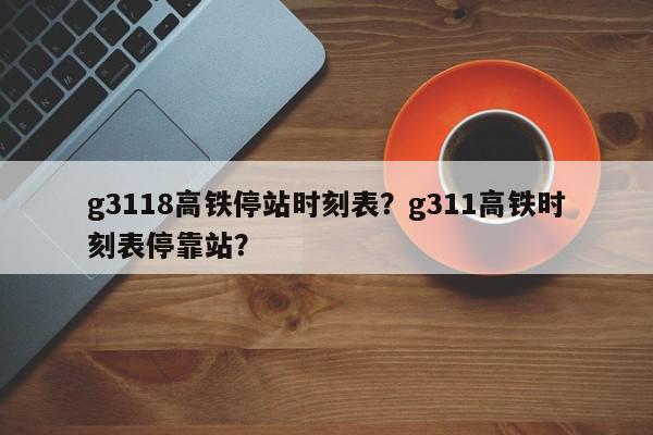 g3118高铁停站时刻表？g311高铁时刻表停靠站？-第1张图片