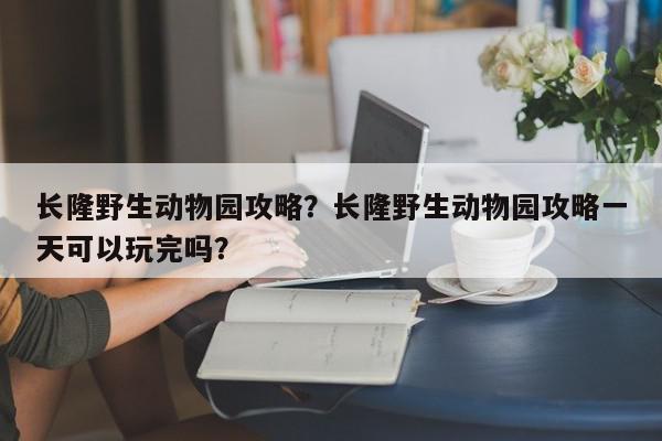 长隆野生动物园攻略？长隆野生动物园攻略一天可以玩完吗？-第1张图片