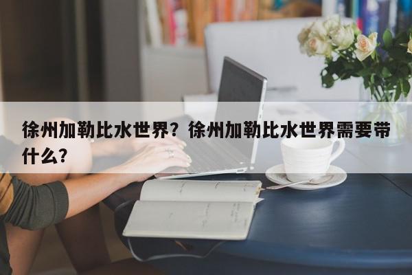 徐州加勒比水世界？徐州加勒比水世界需要带什么？-第1张图片