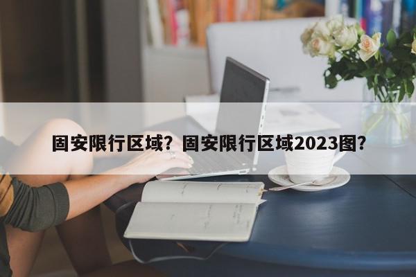 固安限行区域？固安限行区域2023图？-第1张图片