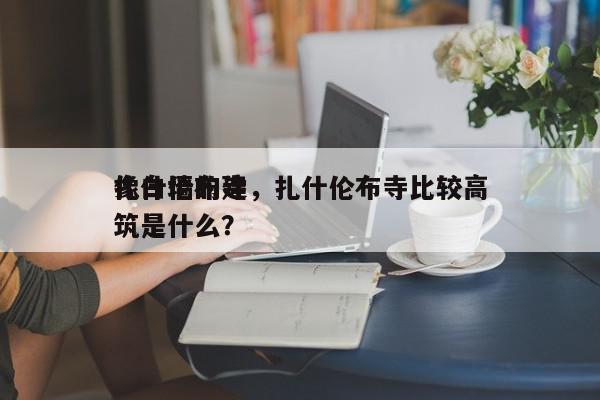 扎什伦布寺，扎什伦布寺比较高
像白墙的建筑是什么？-第1张图片