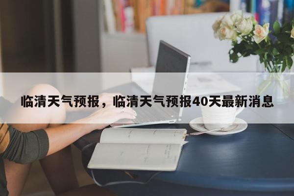 临清天气预报，临清天气预报40天最新消息-第1张图片