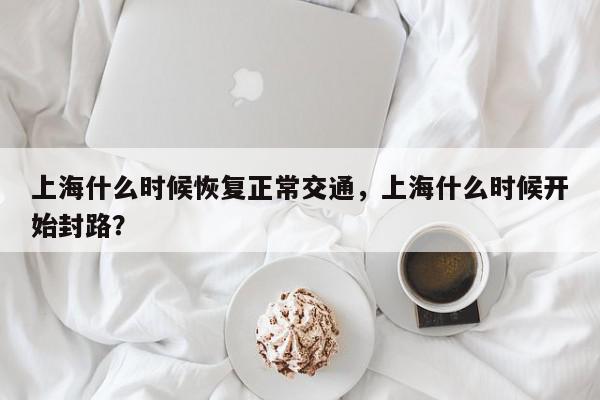 上海什么时候恢复正常交通，上海什么时候开始封路？-第1张图片