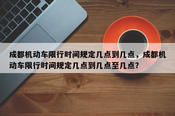 成都机动车限行时间规定几点到几点，成都机动车限行时间规定几点到几点至几点？-第1张图片