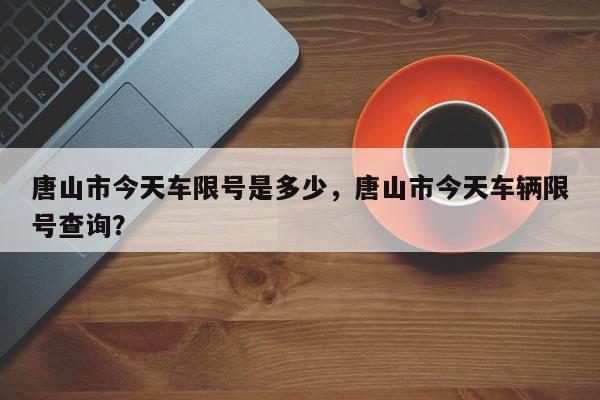 唐山市今天车限号是多少，唐山市今天车辆限号查询？-第1张图片