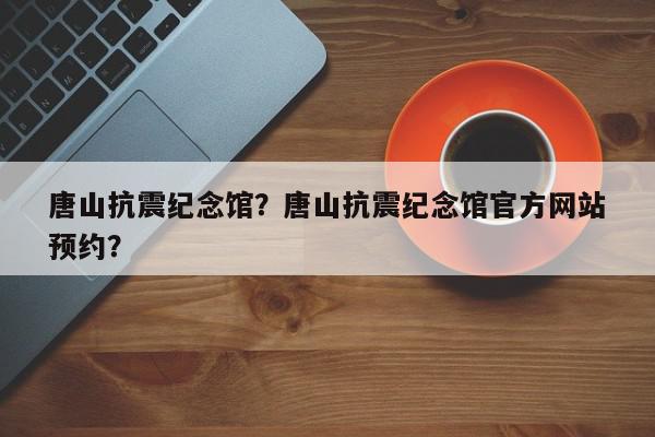 唐山抗震纪念馆？唐山抗震纪念馆官方网站
预约？-第1张图片