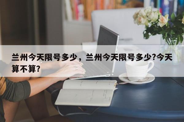 兰州今天限号多少，兰州今天限号多少?今天算不算？-第1张图片