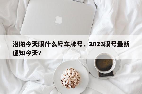 洛阳今天限什么号车牌号，2023限号最新通知今天？-第1张图片