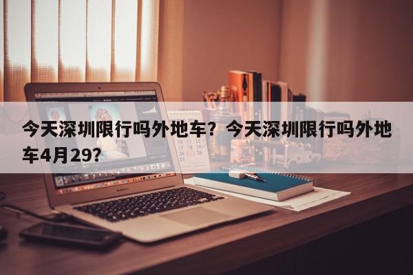 今天深圳限行吗外地车？今天深圳限行吗外地车4月29？-第1张图片