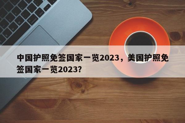 中国护照免签国家一览2023，美国护照免签国家一览2023？-第1张图片