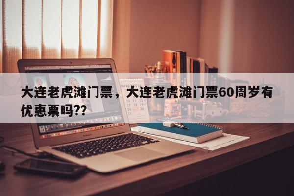 大连老虎滩门票，大连老虎滩门票60周岁有优惠票吗?？-第1张图片