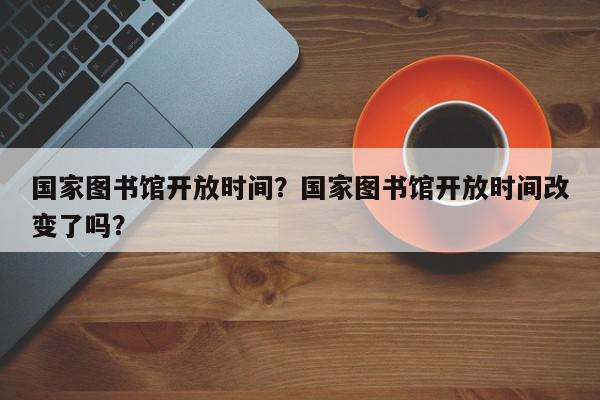 国家图书馆开放时间？国家图书馆开放时间改变了吗？-第1张图片