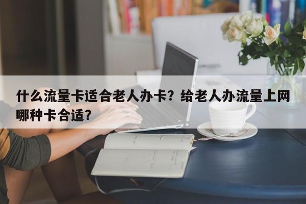 什么流量卡适合老人办卡？给老人办流量上网哪种卡合适？-第1张图片