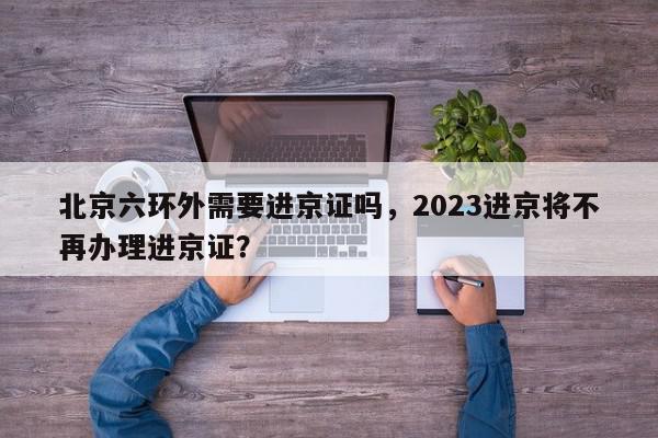 北京六环外需要进京证吗，2023进京将不再办理进京证？-第1张图片