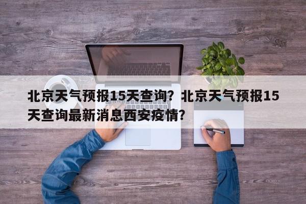 北京天气预报15天查询？北京天气预报15天查询最新消息西安疫情？-第1张图片