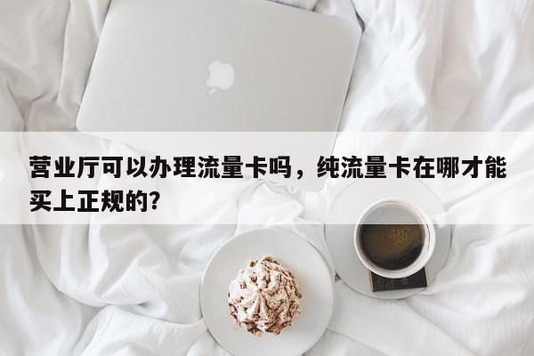 营业厅可以办理流量卡吗，纯流量卡在哪才能买上正规的？-第1张图片