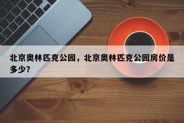 北京奥林匹克公园，北京奥林匹克公园房价是多少？-第1张图片