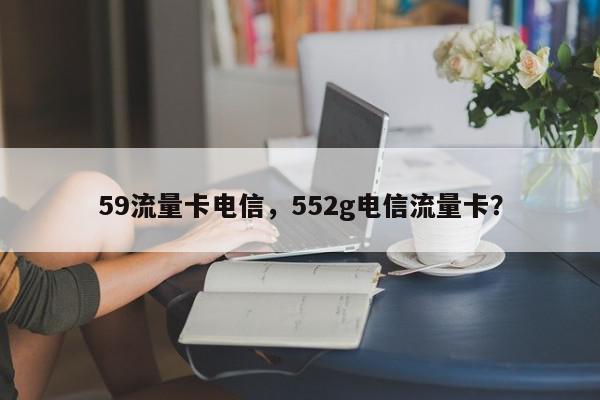 59流量卡电信，552g电信流量卡？-第1张图片