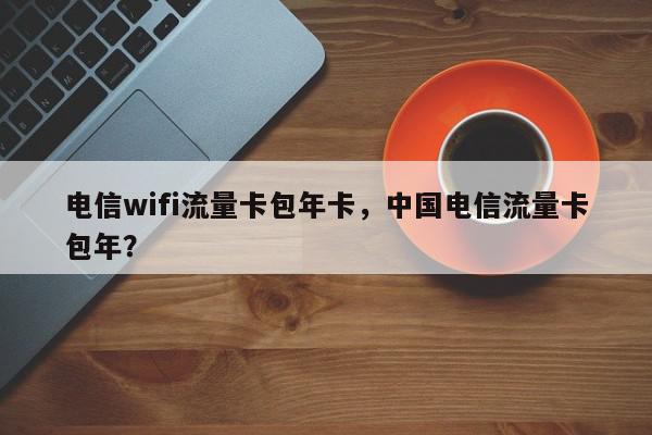 电信wifi流量卡包年卡，中国电信流量卡包年？-第1张图片