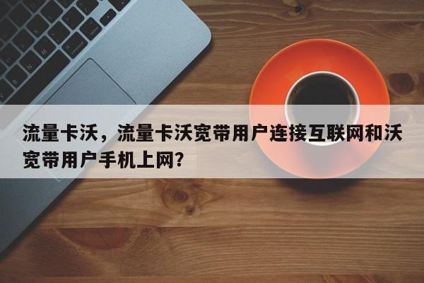 流量卡沃，流量卡沃宽带用户连接互联网和沃宽带用户手机上网？-第1张图片