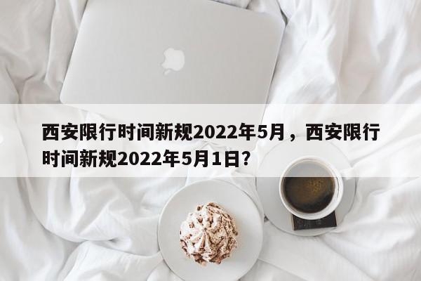 西安限行时间新规2022年5月，西安限行时间新规2022年5月1日？-第1张图片