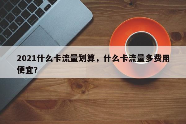 2021什么卡流量划算，什么卡流量多费用
便宜？-第1张图片