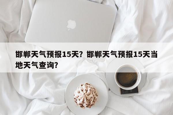 邯郸天气预报15天？邯郸天气预报15天当地天气查询？-第1张图片