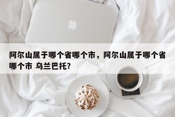 阿尔山属于哪个省哪个市，阿尔山属于哪个省哪个市 乌兰巴托？-第1张图片