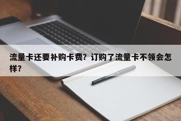 流量卡还要补购卡费？订购了流量卡不领会怎样？-第1张图片