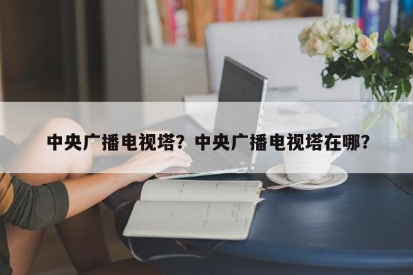 中央广播电视塔？中央广播电视塔在哪？-第1张图片