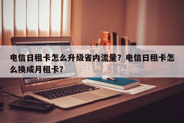 电信日租卡怎么升级省内流量？电信日租卡怎么换成月租卡？-第1张图片