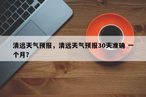 清远天气预报，清远天气预报30天准确 一个月？-第1张图片