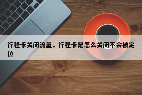 行程卡关闭流量，行程卡是怎么关闭不会被定位-第1张图片