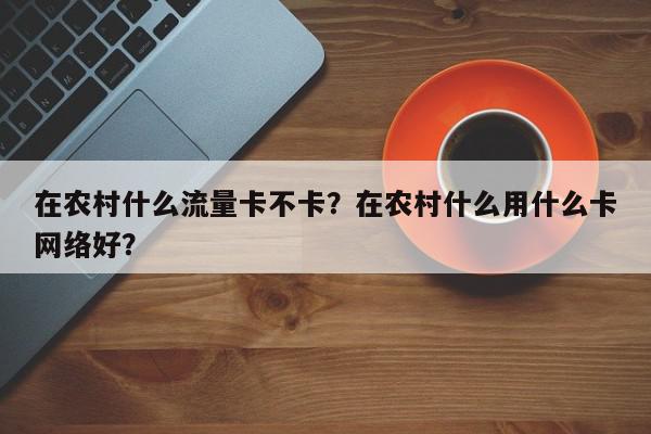 在农村什么流量卡不卡？在农村什么用什么卡网络好？-第1张图片