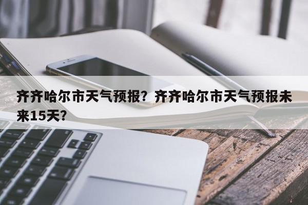 齐齐哈尔市天气预报？齐齐哈尔市天气预报未来15天？-第1张图片