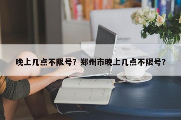 晚上几点不限号？郑州市晚上几点不限号？-第1张图片