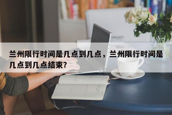 兰州限行时间是几点到几点，兰州限行时间是几点到几点结束？-第1张图片