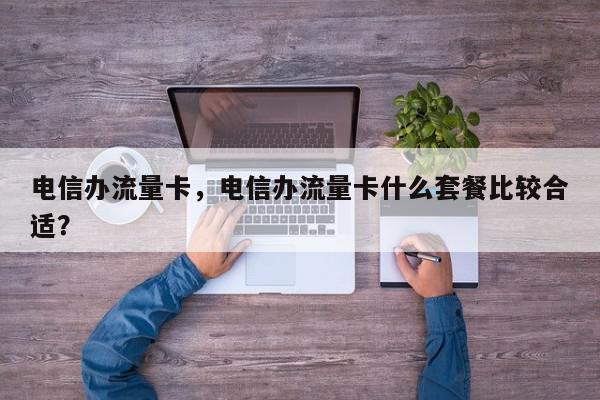 电信办流量卡，电信办流量卡什么套餐比较合适？-第1张图片