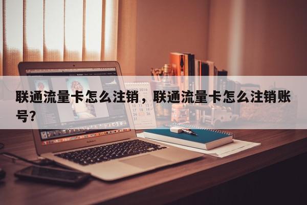 联通流量卡怎么注销，联通流量卡怎么注销账号？-第1张图片