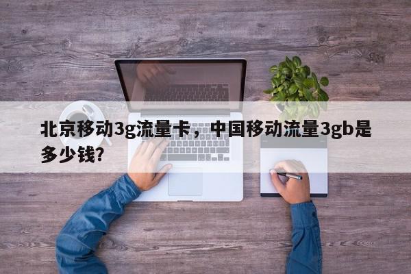 北京移动3g流量卡，中国移动流量3gb是多少钱？-第1张图片