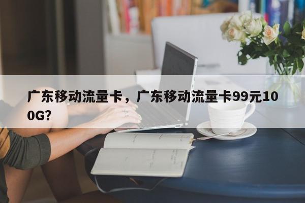 广东移动流量卡，广东移动流量卡99元100G？-第1张图片