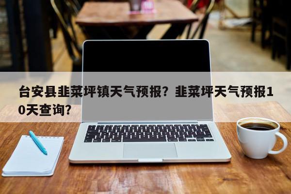 台安县韭菜坪镇天气预报？韭菜坪天气预报10天查询？-第1张图片