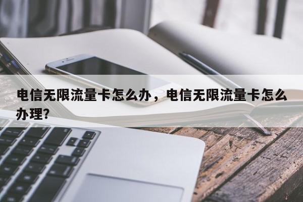 电信无限流量卡怎么办，电信无限流量卡怎么办理？-第1张图片