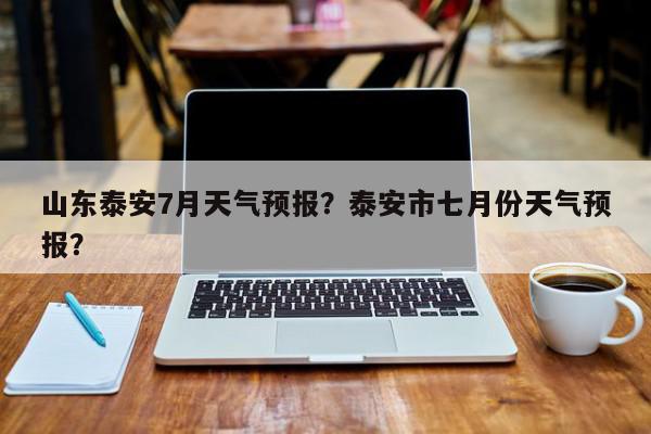 山东泰安7月天气预报？泰安市七月份天气预报？-第1张图片