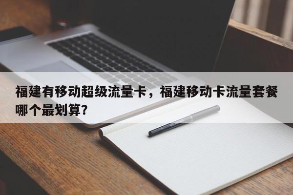 福建有移动超级流量卡，福建移动卡流量套餐哪个最划算？-第1张图片